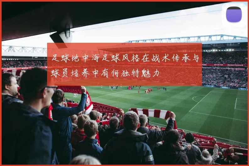 足球地中海足球风格在战术传承与球员培养中有何独特魅力