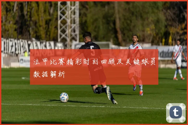 法甲比赛精彩时刻回顾及关键球员数据解析