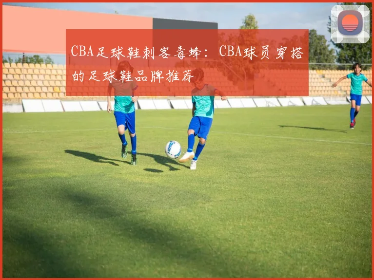 CBA足球鞋刺客毒蜂：CBA球员穿搭的足球鞋品牌推荐