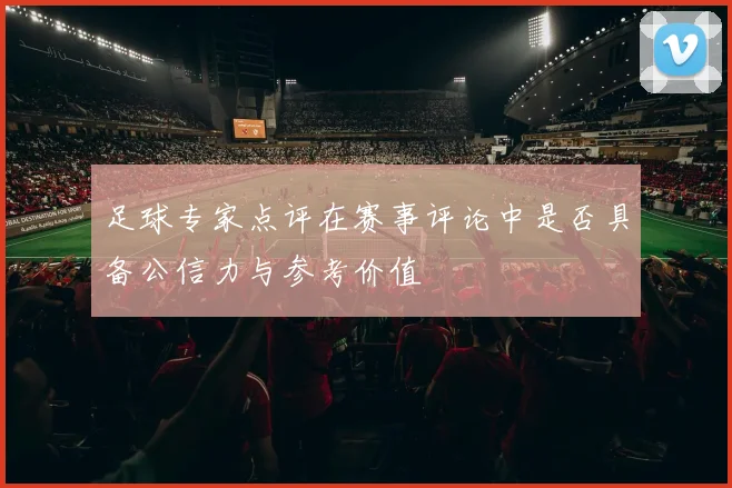 足球专家点评在赛事评论中是否具备公信力与参考价值