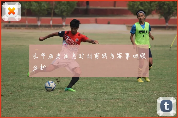 法甲历史高光时刻剪辑与赛事回顾分析